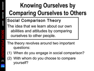 Knowing Ourselves by
Comparing Ourselves to Others
Social Comparison Theory
The idea that we learn about our own
abilities and attitudes by comparing
ourselves to other people.
The theory revolves around two important
questions:
(1) When do you engage in social comparison?
(2) With whom do you choose to compare
yourself?
 