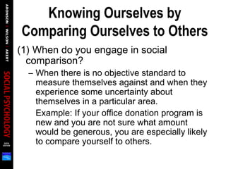 Knowing Ourselves by
Comparing Ourselves to Others
(1) When do you engage in social
comparison?
– When there is no objective standard to
measure themselves against and when they
experience some uncertainty about
themselves in a particular area.
Example: If your office donation program is
new and you are not sure what amount
would be generous, you are especially likely
to compare yourself to others.
 