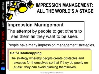 IMPRESSION MANAGEMENT:
ALL THE WORLD’S A STAGE
Impression Management
The attempt by people to get others to
see them as they want to be seen.
People have many impression management strategies.
Ingratiation
The process whereby people flatter, praise, and
generally try to make themselves likable to
another person, often of higher status.
Self-Handicapping
The strategy whereby people create obstacles and
excuses for themselves so that if they do poorly on
a task, they can avoid blaming themselves.
Self-Handicapping
The strategy whereby people create obstacles and
excuses for themselves so that if they do poorly on
a task, they can avoid blaming themselves.
Source of image: Microsoft Office Online.
 