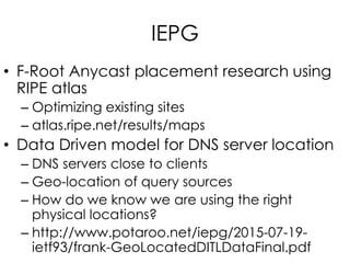 IEPG
• F-Root Anycast placement research using
RIPE atlas
– Optimizing existing sites
– atlas.ripe.net/results/maps
• Data Driven model for DNS server location
– DNS servers close to clients
– Geo-location of query sources
– How do we know we are using the right
physical locations?
– http://www.potaroo.net/iepg/2015-07-19-
ietf93/frank-GeoLocatedDITLDataFinal.pdf
 