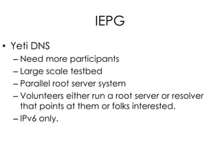 IEPG
• Yeti DNS
– Need more participants
– Large scale testbed
– Parallel root server system
– Volunteers either run a root server or resolver
that points at them or folks interested.
– IPv6 only.
 