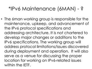 *IPv6 Maintenance (6MAN) - ?
• The 6man working group is responsible for the
maintenance, upkeep, and advancement of
the IPv6 protocol specifications and
addressing architecture. It is not chartered to
develop major changes or additions to the
IPv6 specifications. The working group will
address protocol limitations/issues discovered
during deployment and operation. It will also
serve as a venue for discussing the proper
location for working on IPv6-related issues
within the IETF.
 