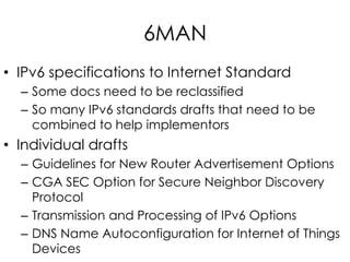 6MAN
• IPv6 specifications to Internet Standard
– Some docs need to be reclassified
– So many IPv6 standards drafts that need to be
combined to help implementors
• Individual drafts
– Guidelines for New Router Advertisement Options
– CGA SEC Option for Secure Neighbor Discovery
Protocol
– Transmission and Processing of IPv6 Options
– DNS Name Autoconfiguration for Internet of Things
Devices
 