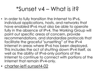 *Sunset v4 – What is it?
• In order to fully transition the Internet to IPv6,
individual applications, hosts, and networks that
have enabled IPv6 must also be able to operate
fully in the absence of IPv4. The Working Group will
point out specific areas of concern, provide
recommendations, and standardize protocols that
facilitate the graceful "sunsetting” of the IPv4
Internet in areas where IPv6 has been deployed.
This includes the act of shutting down IPv4 itself, as
well as the ability of IPv6-only portions of the
Internet to continue to connect with portions of the
Internet that remain IPv4-only.
• charter-ietf-sunset4-02
 