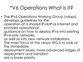*V6 Operations What is it?
• The IPv6 Operations Working Group (v6ops)
develops guidelines for the
operation of a shared IPv4/IPv6 Internet and
provides operational
guidance on how to deploy IPv6 into existing
IPv4-only networks,
as well as into new network installations.
The main focus of the v6ops WG is to look at
the immediate
deployment issues; more advanced stages of
deployment and transition
are a lower priority.
 