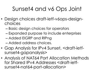 Sunset4 and v6 Ops Joint
• Design choices draft-ietf-v6ops-design-
choices
– Basic design choices for operators
– Expanded purpose to include enterprises
– Added EIGRP and RIPng
– Added address choices.
• Gap Analysis for IPv4 Sunset, <draft-ietf-
sunset4-gapanalysis>
• Analysis of NAT64 Port Allocation Methods
for Shared IPv4 Addresses <draft-ietf-
sunset4-nat64-port-allocation>
 