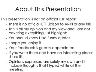About This Presentation
This presentation is not an official IETF report
– There is no official IETF Liaison to ARIN or any RIR
– This is all my opinion and my view and I am not
covering everything just highlights
– You should know I like funny quotes
– I hope you enjoy it
– Your feedback is greatly appreciated
– If you were there and have an interesting please
share it!
– Opinions expressed are solely my own and I
include thoughts that I typed while at the
meeting.
 