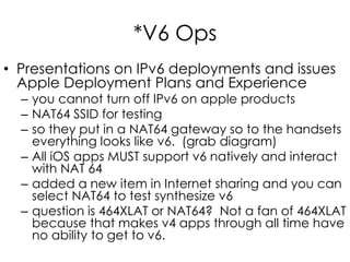 *V6 Ops
• Presentations on IPv6 deployments and issues
Apple Deployment Plans and Experience
– you cannot turn off IPv6 on apple products
– NAT64 SSID for testing
– so they put in a NAT64 gateway so to the handsets
everything looks like v6. (grab diagram)
– All iOS apps MUST support v6 natively and interact
with NAT 64
– added a new item in Internet sharing and you can
select NAT64 to test synthesize v6
– question is 464XLAT or NAT64? Not a fan of 464XLAT
because that makes v4 apps through all time have
no ability to get to v6.
 
