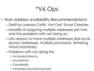 *V6 Ops
• Host address availability Recommendations
– Draft by Lorenzo Colitti, Vint Cerf, Stuart Cheshire
– benefits of assigning multiple addresses per host
and the problems with not doing so.
– Lists reasons to have multiple addresses (link-local,
privacy addresses, multiple processors, tethering,
virtual machines)
– Problems with not doing this
• Increased latency
• Uncertainty
• Complexity
• Increased provisioning load
 