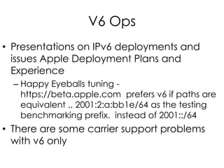 V6 Ops
• Presentations on IPv6 deployments and
issues Apple Deployment Plans and
Experience
– Happy Eyeballs tuning -
https://beta.apple.com prefers v6 if paths are
equivalent .. 2001:2:a:bb1e/64 as the testing
benchmarking prefix. instead of 2001::/64
• There are some carrier support problems
with v6 only
 
