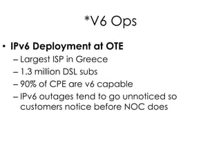 *V6 Ops
• IPv6 Deployment at OTE
– Largest ISP in Greece
– 1.3 million DSL subs
– 90% of CPE are v6 capable
– IPv6 outages tend to go unnoticed so
customers notice before NOC does
 