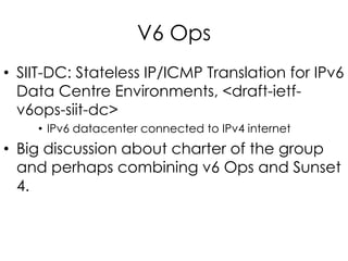 V6 Ops
• SIIT-DC: Stateless IP/ICMP Translation for IPv6
Data Centre Environments, <draft-ietf-
v6ops-siit-dc>
• IPv6 datacenter connected to IPv4 internet
• Big discussion about charter of the group
and perhaps combining v6 Ops and Sunset
4.
 