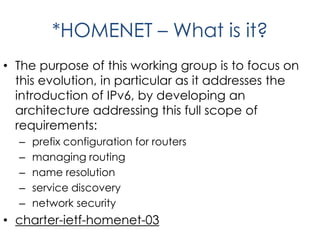 *HOMENET – What is it?
• The purpose of this working group is to focus on
this evolution, in particular as it addresses the
introduction of IPv6, by developing an
architecture addressing this full scope of
requirements:
– prefix configuration for routers
– managing routing
– name resolution
– service discovery
– network security
• charter-ietf-homenet-03
 