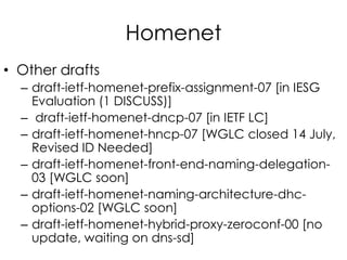 Homenet
• Other drafts
– draft-ietf-homenet-prefix-assignment-07 [in IESG
Evaluation (1 DISCUSS)]
– draft-ietf-homenet-dncp-07 [in IETF LC]
– draft-ietf-homenet-hncp-07 [WGLC closed 14 July,
Revised ID Needed]
– draft-ietf-homenet-front-end-naming-delegation-
03 [WGLC soon]
– draft-ietf-homenet-naming-architecture-dhc-
options-02 [WGLC soon]
– draft-ietf-homenet-hybrid-proxy-zeroconf-00 [no
update, waiting on dns-sd]
 