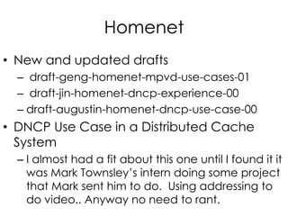 Homenet
• New and updated drafts
– draft-geng-homenet-mpvd-use-cases-01
– draft-jin-homenet-dncp-experience-00
– draft-augustin-homenet-dncp-use-case-00
• DNCP Use Case in a Distributed Cache
System
– I almost had a fit about this one until I found it it
was Mark Townsley’s intern doing some project
that Mark sent him to do. Using addressing to
do video.. Anyway no need to rant.
 