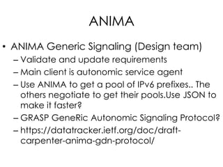 ANIMA
• ANIMA Generic Signaling (Design team)
– Validate and update requirements
– Main client is autonomic service agent
– Use ANIMA to get a pool of IPv6 prefixes.. The
others negotiate to get their pools.Use JSON to
make it faster?
– GRASP GeneRic Autonomic Signaling Protocol?
– https://datatracker.ietf.org/doc/draft-
carpenter-anima-gdn-protocol/
 