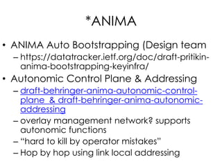 *ANIMA
• ANIMA Auto Bootstrapping (Design team
– https://datatracker.ietf.org/doc/draft-pritikin-
anima-bootstrapping-keyinfra/
• Autonomic Control Plane & Addressing
– draft-behringer-anima-autonomic-control-
plane & draft-behringer-anima-autonomic-
addressing
– overlay management network? supports
autonomic functions
– “hard to kill by operator mistakes”
– Hop by hop using link local addressing
 
