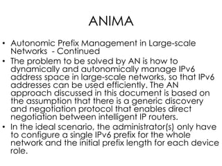 ANIMA
• Autonomic Prefix Management in Large-scale
Networks - Continued
• The problem to be solved by AN is how to
dynamically and autonomically manage IPv6
address space in large-scale networks, so that IPv6
addresses can be used efficiently. The AN
approach discussed in this document is based on
the assumption that there is a generic discovery
and negotiation protocol that enables direct
negotiation between intelligent IP routers.
• In the ideal scenario, the administrator(s) only have
to configure a single IPv6 prefix for the whole
network and the initial prefix length for each device
role.
 