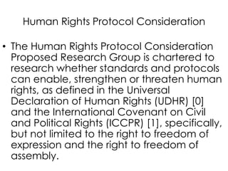 Human Rights Protocol Consideration
• The Human Rights Protocol Consideration
Proposed Research Group is chartered to
research whether standards and protocols
can enable, strengthen or threaten human
rights, as defined in the Universal
Declaration of Human Rights (UDHR) [0]
and the International Covenant on Civil
and Political Rights (ICCPR) [1], specifically,
but not limited to the right to freedom of
expression and the right to freedom of
assembly.
 