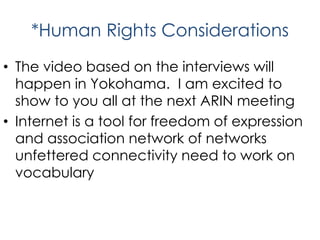 *Human Rights Considerations
• The video based on the interviews will
happen in Yokohama. I am excited to
show to you all at the next ARIN meeting
• Internet is a tool for freedom of expression
and association network of networks
unfettered connectivity need to work on
vocabulary
 