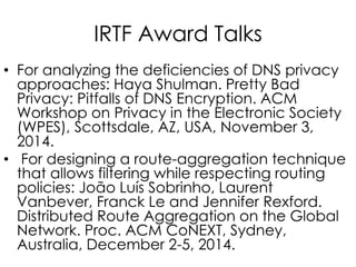 IRTF Award Talks
• For analyzing the deficiencies of DNS privacy
approaches: Haya Shulman. Pretty Bad
Privacy: Pitfalls of DNS Encryption. ACM
Workshop on Privacy in the Electronic Society
(WPES), Scottsdale, AZ, USA, November 3,
2014.
• For designing a route-aggregation technique
that allows filtering while respecting routing
policies: João Luís Sobrinho, Laurent
Vanbever, Franck Le and Jennifer Rexford.
Distributed Route Aggregation on the Global
Network. Proc. ACM CoNEXT, Sydney,
Australia, December 2-5, 2014.
 