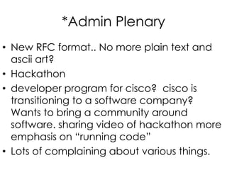 *Admin Plenary
• New RFC format.. No more plain text and
ascii art?
• Hackathon
• developer program for cisco? cisco is
transitioning to a software company?
Wants to bring a community around
software. sharing video of hackathon more
emphasis on “running code”
• Lots of complaining about various things.
 
