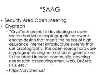 *SAAG
• Security Area Open Meeting
• Cryptech
– “CrypTech project is developing an open-
source hardware cryptographic hardware
engine design that meets the needs of high
assurance Internet infrastructure systems that
use cryptography. The open-source hardware
cryptographic engine must be of general use
to the broad Internet community, covering
needs such as securing email, web, DNSsec,
PKIs, etc.”
– https://cryptech.is/
 