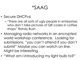 *SAAG
• Secure DHCPv6
– “there are all sorts of ugly people in enterprises
who don’t take pictures of QR codes in coffee
shops” Randy Bush
• Managing radio networks in an encrypted
world workshop conference. Looking for
submissions. “you can’t attend if you don’t
submit” Maybe you can watch on line.
Might be interesting
• “What am I introducing my light bulb to?”
 