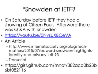 *Snowden at IETF?
• On Saturday before IETF they had a
showing of Citizen Four. Afterward there
was Q &A with Snowden
• https://youtu.be/0NvsUXBCeVA
• An Article
– http://www.internetsociety.org/blog/tech-
matters/2015/07/edward-snowden-highlights-
identity-and-privacy-ietf-93
– Transcript
• https://gist.github.com/mnot/382aca0b23b
6bf082116
 
