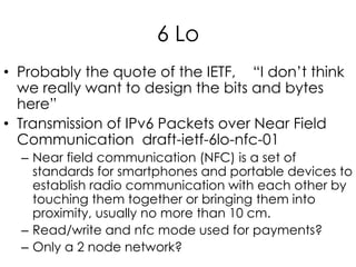6 Lo
• Probably the quote of the IETF, “I don’t think
we really want to design the bits and bytes
here”
• Transmission of IPv6 Packets over Near Field
Communication draft-ietf-6lo-nfc-01
– Near field communication (NFC) is a set of
standards for smartphones and portable devices to
establish radio communication with each other by
touching them together or bringing them into
proximity, usually no more than 10 cm.
– Read/write and nfc mode used for payments?
– Only a 2 node network?
 