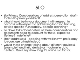 6LO
• 6lo Privacy Considerations of address generation draft-
thaler-6lo-privacy-addrs-00
• what should be in your document with respect to
privacy? with respect to addressing location tracking,
device specific vulnerability, address scanning?
• So Dave talks about details of these considerations and
documents need to account for these. expected
lifetime? Indefinite?
• Short addresses? - padding with well known prefix easy
to scan. use a hash instead
• would these change talking about different devices?
(example hand held device or machine in data
center).. Dave says how long it’s online is a factor.
 