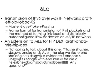 6Lo
• Transmission of IPv6 over MS/TP Networks draft-
ietf-6lo-lobac-02
– Master-Slave/Token-Passing
– Frame format for transmission of IPv6 packets and
the method of forming link-local and statelessly
autoconfigured IPv6 addresses on MS/TP networks.
• An Extension to MLE for HIP DEX draft-ohba-
mle-hip-dex
– Not going to talk about this one. "Nashe shushed
sbsgwjs smoke ends Ave r the eke we skate end
she engine s sbsgwjs e evidence f endorse s.
Sbsgwjs s r tangle with end ken w fm die d
fjejejrbnekdodmsbdvdjsmdbben!!!!!! Any
questions?”
 
