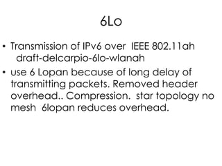 6Lo
• Transmission of IPv6 over IEEE 802.11ah
draft-delcarpio-6lo-wlanah
• use 6 Lopan because of long delay of
transmitting packets. Removed header
overhead.. Compression. star topology no
mesh 6lopan reduces overhead.
 