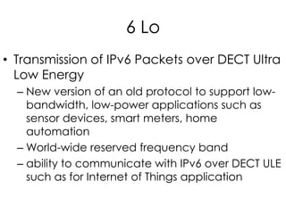 6 Lo
• Transmission of IPv6 Packets over DECT Ultra
Low Energy
– New version of an old protocol to support low-
bandwidth, low-power applications such as
sensor devices, smart meters, home
automation
– World-wide reserved frequency band
– ability to communicate with IPv6 over DECT ULE
such as for Internet of Things application
 
