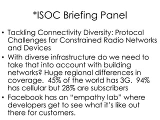 *ISOC Briefing Panel
• Tackling Connectivity Diversity: Protocol
Challenges for Constrained Radio Networks
and Devices
• With diverse infrastructure do we need to
take that into account with building
networks? Huge regional differences in
coverage. 45% of the world has 3G. 94%
has cellular but 28% are subscribers
• Facebook has an “empathy lab” where
developers get to see what it’s like out
there for customers.
 