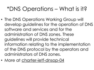 *DNS Operations – What is it?
• The DNS Operations Working Group will
develop guidelines for the operation of DNS
software and services and for the
administration of DNS zones. These
guidelines will provide technical
information relating to the implementation
of the DNS protocol by the operators and
administrators of DNS zones.
• More at charter-ietf-dnsop-04
 