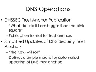 DNS Operations
• DNSSEC Trust Anchor Publication
– “What do I do if I am bigger than the pink
square”
– Publication format for trust anchors
• Simplified Updates of DNS Security Trust
Anchors
– “the Keys will roll”
– Defines a simple means for automated
updating of DNS trust anchors
 