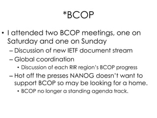 *BCOP
• I attended two BCOP meetings, one on
Saturday and one on Sunday
– Discussion of new IETF document stream
– Global coordination
• Discussion of each RIR region’s BCOP progress
– Hot off the presses NANOG doesn’t want to
support BCOP so may be looking for a home.
• BCOP no longer a standing agenda track.
 