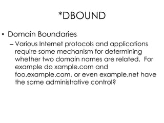 *DBOUND
• Domain Boundaries
– Various Internet protocols and applications
require some mechanism for determining
whether two domain names are related. For
example do xample.com and
foo.example.com, or even example.net have
the same administrative control?
 