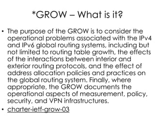*GROW – What is it?
• The purpose of the GROW is to consider the
operational problems associated with the IPv4
and IPv6 global routing systems, including but
not limited to routing table growth, the effects
of the interactions between interior and
exterior routing protocols, and the effect of
address allocation policies and practices on
the global routing system. Finally, where
appropriate, the GROW documents the
operational aspects of measurement, policy,
security, and VPN infrastructures.
• charter-ietf-grow-03
 