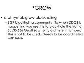 *GROW
• draft-ymbk-grow-blackholing
– BGP blackholing community. So when DDOS is
happening you use this to blackhole the traffic.
65535:666 Geoff says to try a different number.
This is not to be used. Needs to be coordinated
with IANA
 