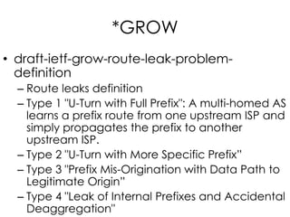 *GROW
• draft-ietf-grow-route-leak-problem-
definition
– Route leaks definition
– Type 1 "U-Turn with Full Prefix": A multi-homed AS
learns a prefix route from one upstream ISP and
simply propagates the prefix to another
upstream ISP.
– Type 2 "U-Turn with More Specific Prefix”
– Type 3 "Prefix Mis-Origination with Data Path to
Legitimate Origin”
– Type 4 "Leak of Internal Prefixes and Accidental
Deaggregation"
 