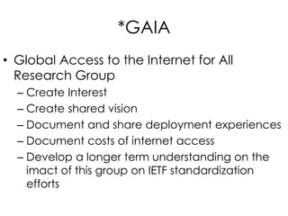 *GAIA
• Global Access to the Internet for All
Research Group
– Create Interest
– Create shared vision
– Document and share deployment experiences
– Document costs of internet access
– Develop a longer term understanding on the
imact of this group on IETF standardization
efforts
 