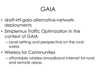GAIA
• draft-irtf-gaia-alternative-network-
deployments
• Simplemux Traffic Optimization in the
context of GAIA
– Level setting and perspective on the rural
world.
• Wireless for Communities
– affordable wireless broadband internet for rural
and remote areas.
 