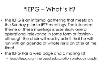 *IEPG – What is it?
• The IEPG is an informal gathering that meets on
the Sunday prior to IETF meetings. The intended
theme of these meetings is essentially one of
operational relevance in some form or fashion -
although the chair will readily admit that he will
run with an agenda of whatever is on offer at the
time!
• The IEPG has a web page and a mailing list
– iepg@iepg.org - the usual subscription protocols apply.
 