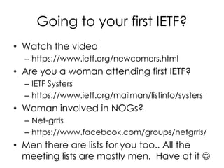 Going to your first IETF?
• Watch the video
– https://www.ietf.org/newcomers.html
• Are you a woman attending first IETF?
– IETF Systers
– https://www.ietf.org/mailman/listinfo/systers
• Woman involved in NOGs?
– Net-grrls
– https://www.facebook.com/groups/netgrrls/
• Men there are lists for you too.. All the
meeting lists are mostly men. Have at it 
 