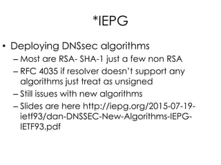 *IEPG
• Deploying DNSsec algorithms
– Most are RSA- SHA-1 just a few non RSA
– RFC 4035 if resolver doesn’t support any
algorithms just treat as unsigned
– Still issues with new algorithms
– Slides are here http://iepg.org/2015-07-19-
ietf93/dan-DNSSEC-New-Algorithms-IEPG-
IETF93.pdf
 