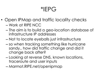 *IEPG
• Open IPMap and traffic locality checks
– Work at RIPE NCC
– The aim is to build a geo-location database of
infrastructure IP addresses
– Not to locate eyeballs just infrastructure
– so when tracking something like hurricane
sandy.. how did traffic change and did it
change back after?
– Looking at reverse DNS, known locations,
traceroute and user inputs
– Marmot.RIPE.net/openipmap
 