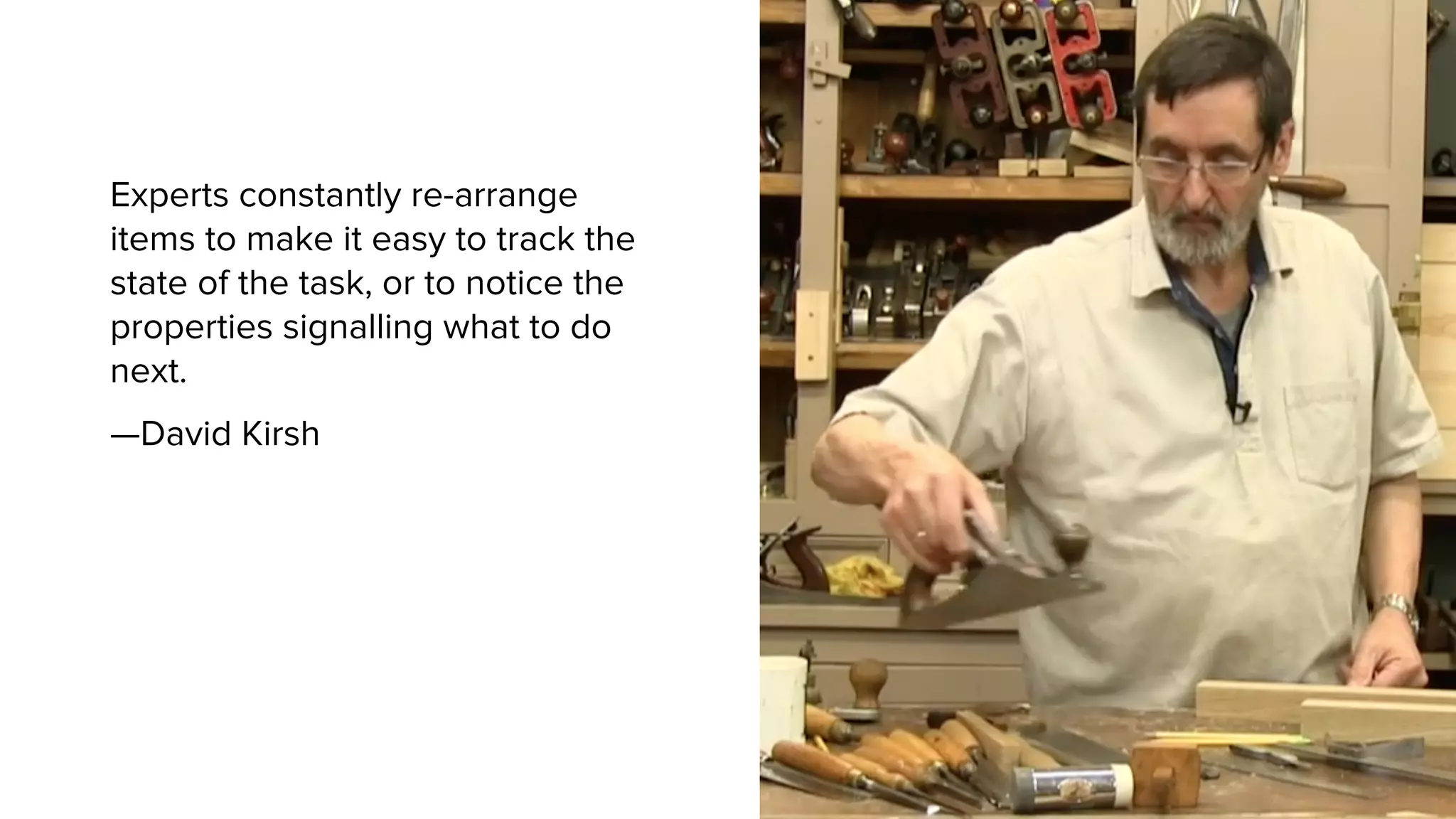 Experts constantly re-arrange
items to make it easy to track the
state of the task, or to notice the
properties signalling what to do
next.
—David Kirsh
 