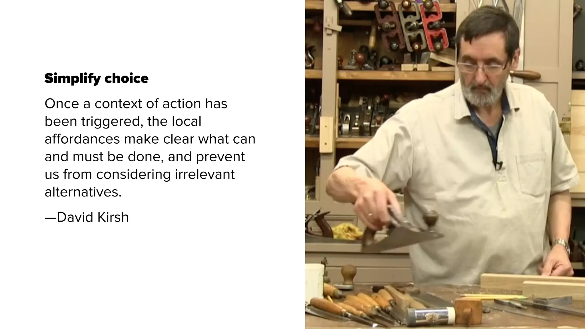 Simplify choice
Once a context of action has
been triggered, the local
aﬀordances make clear what can
and must be done, and prevent
us from considering irrelevant
alternatives.
—David Kirsh
 